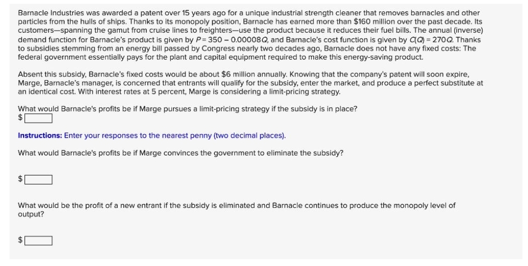 Barnacle Industries was awarded a patent over 15 years ago for a unique industrial strength cleaner that removes barnacles and other
particles from the hulls of ships. Thanks to its monopoly position, Barnacle has earned more than $160 million over the past decade. Its
customers-spanning the gamut from cruise lines to freighters-use the product because it reduces their fuel bills. The annual (inverse)
demand function for Barnacle's product is given by P=350 - 0.00008Q, and Barnacle's cost function is given by C(Q) = 270Q. Thanks
to subsidies stemming from an energy bill passed by Congress nearly two decades ago, Barnacle does not have any fixed costs: The
federal government essentially pays for the plant and capital equipment required to make this energy-saving product.
Absent this subsidy, Barnacle's fixed costs would be about $6 million annually. Knowing that the company's patent will soon expire,
Marge, Barnacle's manager, is concerned that entrants will qualify for the subsidy, enter the market, and produce a perfect substitute at
an identical cost. With interest rates at 5 percent, Marge is considering a limit-pricing strategy.
What would Barnacle's profits be if Marge pursues a limit-pricing strategy if the subsidy is in place?
$
Instructions: Enter your responses to the nearest penny (two decimal places).
What would Barnacle's profits be if Marge convinces the government to eliminate the subsidy?
$
What would be the profit of a new entrant if the subsidy is eliminated and Barnacle continues to produce the monopoly level of
output?
$