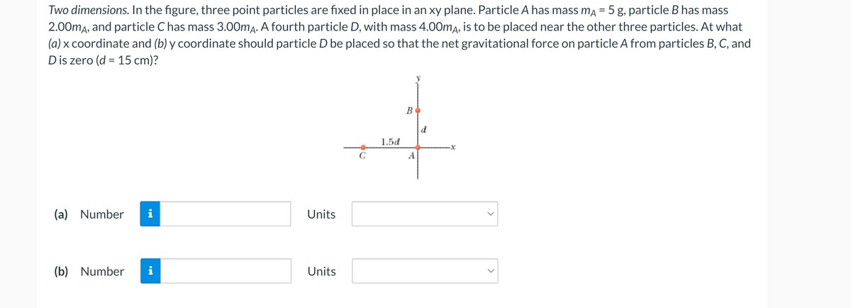 Two dimensions. In the figure, three point particles are fixed in place in an xy plane. Particle A has mass mA = 5 g, particle B has mass
2.00mA, and particle C has mass 3.00mA. A fourth particle D, with mass 4.00mA, is to be placed near the other three particles. At what
(a) x coordinate and (b) y coordinate should particle D be placed so that the net gravitational force on particle A from particles B, C, and
D is zero (d = 15 cm)?
(a) Number i
(b) Number i
Units
Units
G
1.5d
B
A
d
<