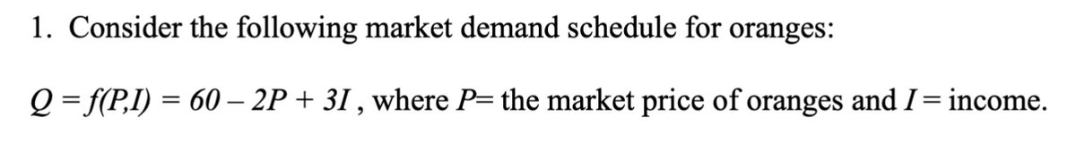 1. Consider the following market demand schedule for oranges:
Q=f(P,I) = 60 – 2P + 31, where P= the market price of oranges and I = income.