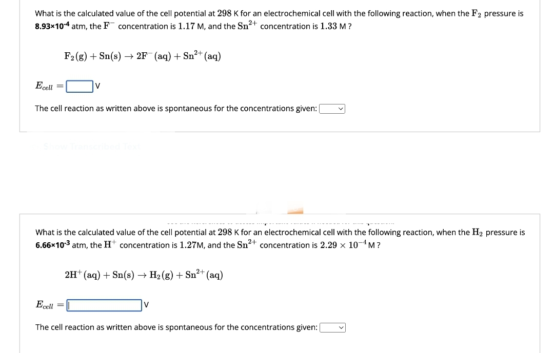 What is the calculated value of the cell potential at 298 K for an electrochemical cell with the following reaction, when the F2 pressure is
8.93×10-4 atm, the F concentration is 1.17 M, and the Sn²+ concentration is 1.33 M ?
Ecell
2+
F2 (g) + Sn(s) → 2F¯ (aq) + Sn²+ (aq)
V
The cell reaction as written above is spontaneous for the concentrations given:
Show Transcribed Text
What is the calculated value of the cell potential at 298 K for an electrochemical cell with the following reaction, when the H₂ pressure is
6.66x10-3 atm, the H+ concentration is 1.27M, and the Sn²+ concentration is 2.29 × 10-¹M?
2+
2H+ (aq) + Sn(s) → H₂(g) + Sn²+ (aq)
Ecell
The cell reaction as written above is spontaneous for the concentrations given: [
V