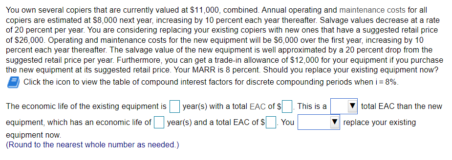 You own several copiers that are currently valued at $11,000, combined. Annual operating and maintenance costs for all
copiers are estimated at $8,000 next year, increasing by 10 percent each year thereafter. Salvage values decrease at a rate
of 20 percent per year. You are considering replacing your existing copiers with new ones that have a suggested retail price
of $26,000. Operating and maintenance costs for the new equipment will be $6,000 over the first year, increasing by 10
percent each year thereafter. The salvage value of the new equipment is well approximated by a 20 percent drop from the
suggested retail price per year. Furthermore, you can get a trade-in allowance of $12,000 for your equipment if you purchase
the new equipment at its suggested retail price. Your MARR is 8 percent. Should you replace your existing equipment now?
Click the icon to view the table of compound interest factors for discrete compounding periods when i = 8%.
year(s) with a total EAC of $
year(s) and a total EAC of $ You
The economic life of the existing equipment is
equipment, which has an economic life of
equipment now.
(Round to the nearest whole number as needed.)
This is a
total EAC than the new
replace your existing