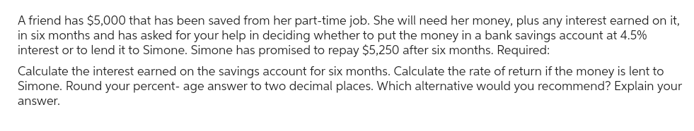 A friend has $5,000 that has been saved from her part-time job. She will need her money, plus any interest earned on it,
in six months and has asked for your help in deciding whether to put the money in a bank savings account at 4.5%
interest or to lend it to Simone. Simone has promised to repay $5,250 after six months. Required:
Calculate the interest earned on the savings account for six months. Calculate the rate of return if the money is lent to
Simone. Round your percent- age answer to two decimal places. Which alternative would you recommend? Explain your
answer.