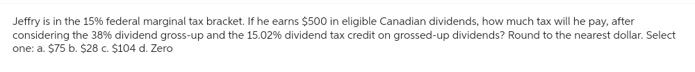 Jeffry is in the 15% federal marginal tax bracket. If he earns $500 in eligible Canadian dividends, how much tax will he pay, after
considering the 38% dividend gross-up and the 15.02% dividend tax credit on grossed-up dividends? Round to the nearest dollar. Select
one: a. $75 b. $28 c. $104 d. Zero