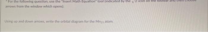 *For the following question, use the "Insert Math Equation tool (indicated by the √ icon on the toolbar
arrows from the window which opens).
Using up and down arrows, write the orbital diagram for the Mn25 atom.