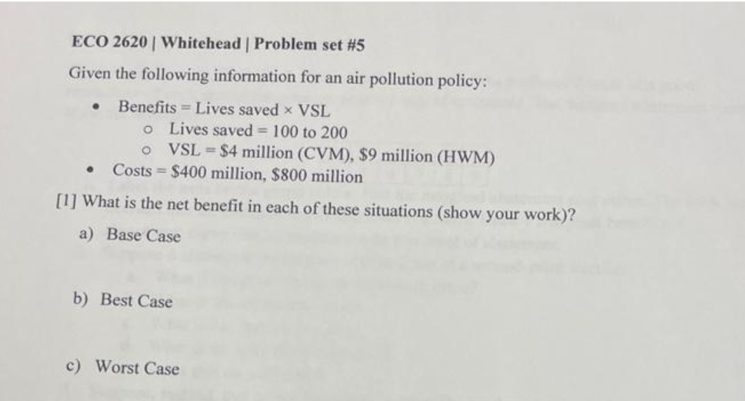 ECO 2620 | Whitehead | Problem set #5
Given the following information for an air pollution policy:
Benefits = Lives saved x VSL
o
Lives saved = 100 to 200
o
VSL = $4 million (CVM), $9 million (HWM)
$400 million, $800 million
Costs
[1] What is the net benefit in each of these situations (show your work)?
a) Base Case
●
b) Best Case
c) Worst Case