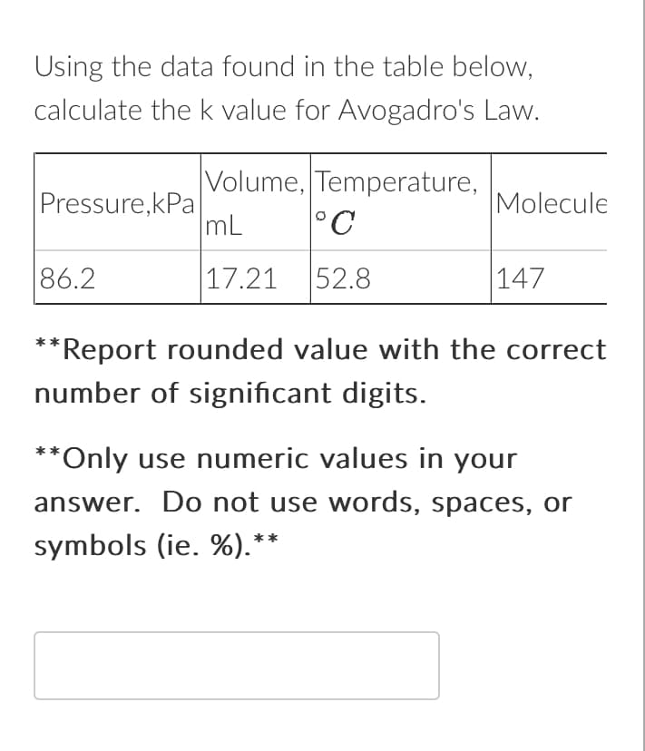 Using the data found in the table below,
calculate the k value for Avogadro's Law.
Pressure,kPa
86.2
Volume, Temperature,
mL °C
17.21 52.8
Molecule
147
*Report rounded value with the correct
number of significant digits.
**Only use numeric values in your
answer. Do not use words, spaces, or
symbols (ie. %).**