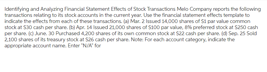 Identifying and Analyzing Financial Statement Effects of Stock Transactions Melo Company reports the following
transactions relating to its stock accounts in the current year. Use the financial statement effects template to
indicate the effects from each of these transactions. (a) Mar. 2 Issued 14,000 shares of $1 par value common
stock at $30 cash per share. (b) Apr. 14 Issued 21,000 shares of $100 par value, 8% preferred stock at $250 cash
per share. (c) June. 30 Purchased 4,200 shares of its own common stock at $22 cash per share. (d) Sep. 25 Sold
2,100 shares of its treasury stock at $26 cash per share. Note: For each account category, indicate the
appropriate account name. Enter "N/A" for