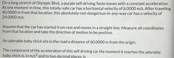 On a long stretch of Olympic Blvd, a purple self-driving Tesla moves with a constant acceleration.
At one moment in time, this totally-safe car has a horizontal velocity of 8.0000 m/s. After traveling
40.0000 m from that location, this absolutely-not-dangerous-in-any-way car has a velocity of
24.0000 m/s.
Assume that the car has started from rest and moves in a straight line. Measure all coordinates
from that location and take the direction of motion to be positive.
An adorable baby chick sits in the road a distance of 60.0000 m from the origin.
The component of the acceleration of this self driving car the moment it reaches the adorable
baby chick is, in m/s² and to two decimal places, is