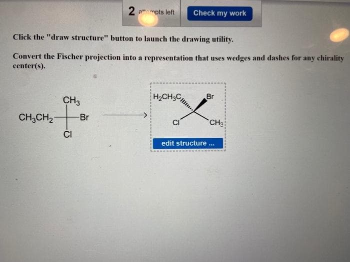 CH3CH₂
Click the "draw structure" button to launch the drawing utility.
Convert the Fischer projection into a representation that uses wedges and dashes for any chirality
center(s).
CH3
t
CI
2 attempts left
-Br
Check my work
H₂CH3C
Br
CH₂
edit structure ...