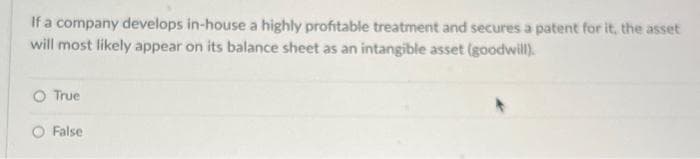 If a company develops in-house a highly profitable treatment and secures a patent for it, the asset
will most likely appear on its balance sheet as an intangible asset (goodwill).
True
O False