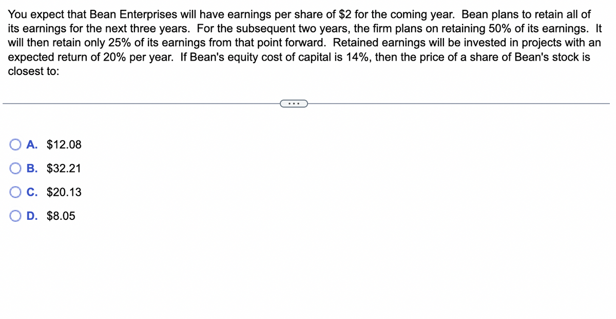 You expect that Bean Enterprises will have earnings per share of $2 for the coming year. Bean plans to retain all of
its earnings for the next three years. For the subsequent two years, the firm plans on retaining 50% of its earnings. It
will then retain only 25% of its earnings from that point forward. Retained earnings will be invested in projects with an
expected return of 20% per year. If Bean's equity cost of capital is 14%, then the price of a share of Bean's stock is
closest to:
A. $12.08
B. $32.21
C. $20.13
D. $8.05