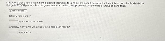 c. Suppose that a new government is elected that wants to keep out the poor. It declares that the minimum rent that landlords can
charge is $2,500 per month. If the government can enforce that price floor, will there be a surplus or a shortage?
(Click to select)
Of how many units?
Japartments per month
And how many units will actually be rented each month?
apartments: