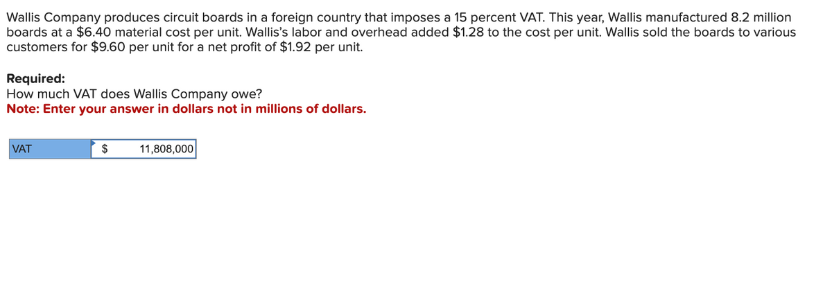 Wallis Company produces circuit boards in a foreign country that imposes a 15 percent VAT. This year, Wallis manufactured 8.2 million
boards at a $6.40 material cost per unit. Wallis's labor and overhead added $1.28 to the cost per unit. Wallis sold the boards to various
customers for $9.60 per unit for a net profit of $1.92 per unit.
Required:
How much VAT does Wallis Company owe?
Note: Enter your answer in dollars not in millions of dollars.
VAT
$
11,808,000