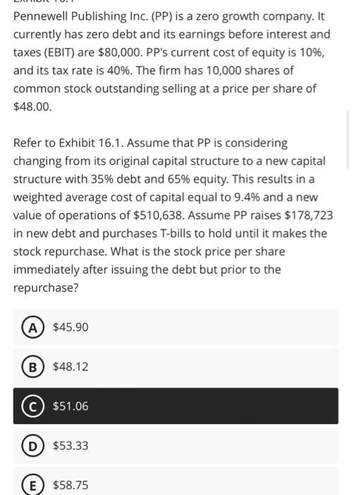 Pennewell Publishing Inc. (PP) is a zero growth company. It
currently has zero debt and its earnings before interest and
taxes (EBIT) are $80,000. PP's current cost of equity is 10%,
and its tax rate is 40%. The firm has 10,000 shares of
common stock outstanding selling at a price per share of
$48.00.
Refer to Exhibit 16.1. Assume that PP is considering
changing from its original capital structure to a new capital
structure with 35% debt and 65% equity. This results in a
weighted average cost of capital equal to 9.4% and a new
value of operations of $510,638. Assume PP raises $178,723
in new debt and purchases T-bills to hold until it makes the
stock repurchase. What is the stock price per share
immediately after issuing the debt but prior to the
repurchase?
A) $45.90
B) $48.12
C) $51.06
(D) $53.33
(E) $58.75