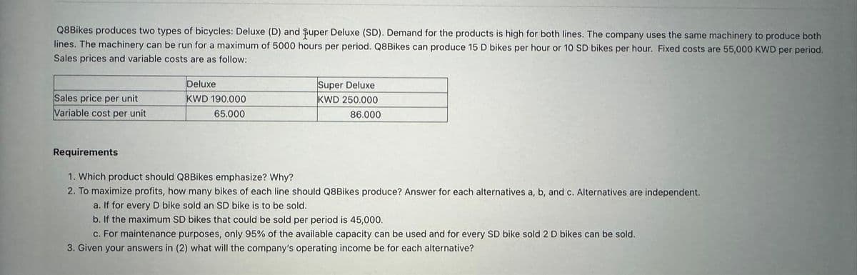 Q8Bikes produces two types of bicycles: Deluxe (D) and puper Deluxe (SD). Demand for the products is high for both lines. The company uses the same machinery to produce both
lines. The machinery can be run for a maximum of 5000 hours per period. Q8Bikes can produce 15 D bikes per hour or 10 SD bikes per hour. Fixed costs are 55,000 KWD per period.
Sales prices and variable costs are as follow:
Sales price per unit
Variable cost per unit
Deluxe
KWD 190.000
65.000
Super Deluxe
KWD 250.000
86.000
Requirements
1. Which product should Q8Bikes emphasize? Why?
2. To maximize profits, how many bikes of each line should Q8Bikes produce? Answer for each alternatives a, b, and c. Alternatives are independent.
a. If for every D bike sold an SD bike is to be sold.
b. If the maximum SD bikes that could be sold per period is 45,000.
c. For maintenance purposes, only 95% of the available capacity can be used and for every SD bike sold 2 D bikes can be sold.
3. Given your answers in (2) what will the company's operating income be for each alternative?