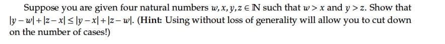 Suppose you are given four natural numbers w, x, y,z eN such that w > x and y > z. Show that
ly – w| + |z- x| < ]y – x|+ |z– wl. (Hint: Using without loss of generality will allow you to cut down
on the number of cases!)
