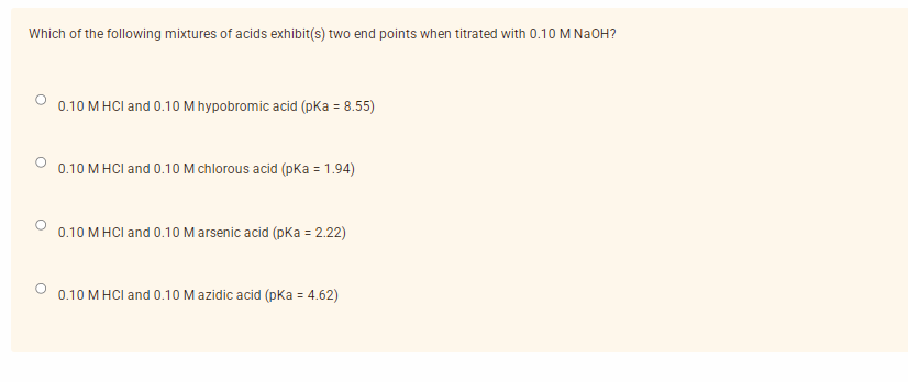 Which of the following mixtures of acids exhibit(s) two end points when titrated with 0.10 M NaOH?
0.10 M HCI and 0.10M hypobromic acid (pKa = 8.55)
0.10 M HCI and 0.10 M chlorous acid (pka = 1.94)
0.10 M HCI and 0.10 M arsenic acid (pKa = 2.22)
0.10 M HCI and 0.10 M azidic acid (pKa = 4.62)
