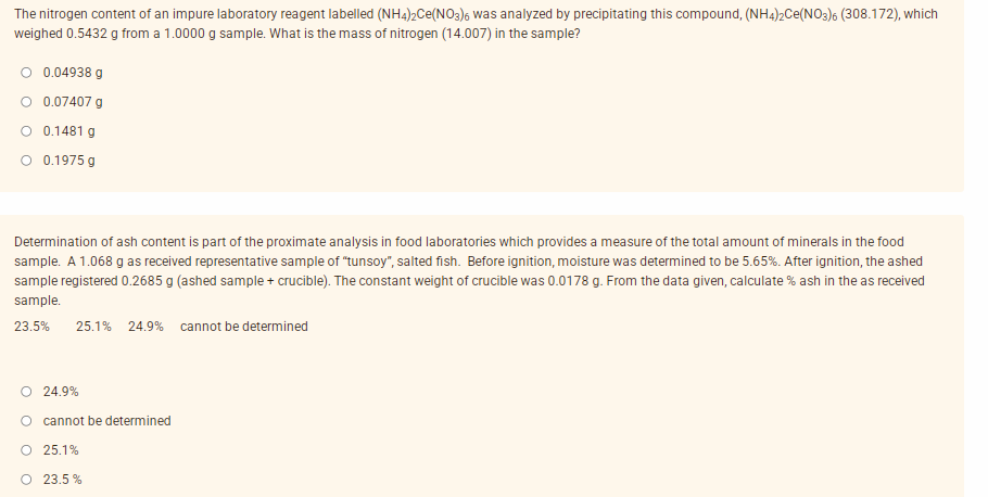 The nitrogen content of an impure laboratory reagent labelled (NH4)2Ce(NO3)6 was analyzed by precipitating this compound, (NH4)2Ce(NO3)6 (308.172), which
weighed 0.5432 g from a 1.0000 g sample. What is the mass of nitrogen (14.007) in the sample?
0.04938 g
O 0.07407 g
O 0.1481 g
O 0.1975 g
Determination of ash content is part of the proximate analysis in food laboratories which provides a measure of the total amount of minerals in the food
sample. A 1.068 g as received representative sample of "tunsoy", salted fish. Before ignition, moisture was determined to be 5.65%. After ignition, the ashed
sample registered 0.2685 g (ashed sample + crucible). The constant weight of crucible was 0.0178 g. From the data given, calculate % ash in the as received
sample.
23.5%
25.1% 24.9% cannot be determined
O 24.9%
O cannot be determined
O 25.1%
O 23.5 %
