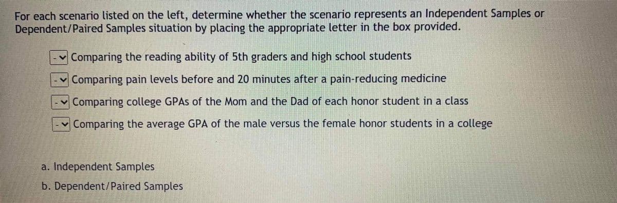 For each scenario listed on the left, determine whether the scenario represents an Independent Samples or
Dependent/Paired Samples situation by placing the appropriate letter in the box provided.
Comparing the reading ability of 5th graders and high school students
v Comparing pain levels before and 20 minutes after a pain-reducing medicine
Comparing college GPAS of the Mom and the Dad of each honor student in a class
Comparing the average GPA of the male versus the female honor students in a college
a. Independent Samples
b. Dependent/Paired Samples
