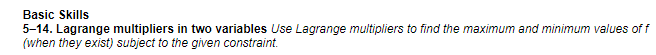 Basic Skills
5-14. Lagrange multipliers in two variables Use Lagrange multipliers to find the maximum and minimum values of f
(when they exist) subject to the given constraint.
