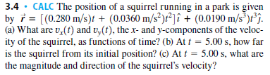 3.4
· CALC The position of a squirrel running in a park is given
by i = [(0.280 m/s)t + (0.0360 m/s²)r²]î + (0.0190 m/s³)r°j.
(a) What are v,(t) and v,(t), the x- and y-components of the veloc-
ity of the squirrel, as functions of time? (b) At t = 5.00 s, how far
is the squirrel from its initial position? (c) At t = 5.00 s, what are
the magnitude and direction of the squirrel's velocity?
