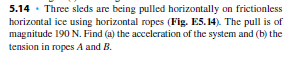 5.14 · Three sleds are being pulled horizontally on frictionless
horizontal ice using horizontal ropes (Fig. E5. 14). The pull is of
magnitude 190 N. Find (a) the acceleration of the system and (b) the
tension in ropes A and B.
