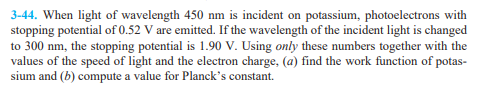 3-44. When light of wavelength 450 nm is incident on potassium, photoelectrons with
stopping potential of 0.52 V are emitted. If the wavelength of the incident light is changed
to 300 nm, the stopping potential is 1.90 V. Using only these numbers together with the
values of the speed of light and the electron charge, (a) find the work function of potas-
sium and (b) compute a value for Planck's constant.