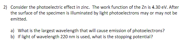 2) Consider the photoelectric effect in zinc. The work function of the Zn is 4.30 eV. After
the surface of the specimen is illuminated by light photoelectrons may or may not be
emitted.
a) What is the largest wavelength that will cause emission of photoelectrons?
b) If light of wavelength 220 nm is used, what is the stopping potential?