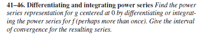 41-46. Differentiating and integrating power series Find the power
series representation for g centered at 0 by differentiating or integrat-
ing the power series for f (perhaps more than once). Give the interval
of convergence for the resulting series.
