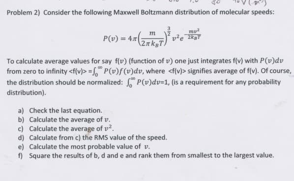 Problem 2) Consider the following Maxwell Boltzmann distribution of molecular speeds:
P(v) = 4(
m
27kBT.
mp²
v²e 2kgT
To calculate average values for say f(v) (function of v) one just integrates f(v) with P(v)dv
from zero to infinity <f(v)>= P(v)f(v)dv, where <f(v)> signifies average of f(v). Of course,
the distribution should be normalized: P(v)dv=1, (is a requirement for any probability
distribution).
a) Check the last equation.
b) Calculate the average of v.
c) Calculate the average of v².
d) Calculate from c) the RMS value of the speed.
e) Calculate the most probable value of v.
f) Square the results of b, d and e and rank them from smallest to the largest value.