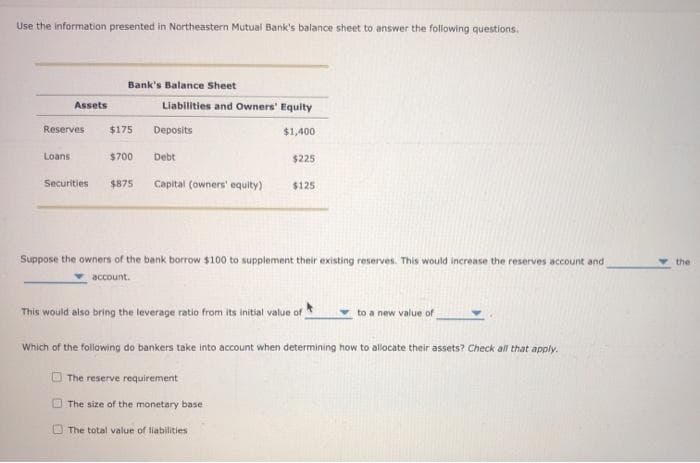 Use the information presented in Northeastern Mutual Bank's balance sheet to answer the following questions.
Bank's Balance Sheet
Assets
Liabilities and Owners' Equity
Reserves
$175
Deposits
$1,400
Loans
$700
Debt
$225
Securities
$875
Capital (owners' equity)
$125
Suppose the owners of the bank borrow $100 to supplement their existing reserves. This would increase the reserves account and
the
account.
This would also bring the leverage ratio from its initial value of
to a new value of
Which of the following do bankers take into account when determining how to allocate their assets? Check al that apply.
The reserve requirement
The size of the maonetary base
O The total value of liabilities
