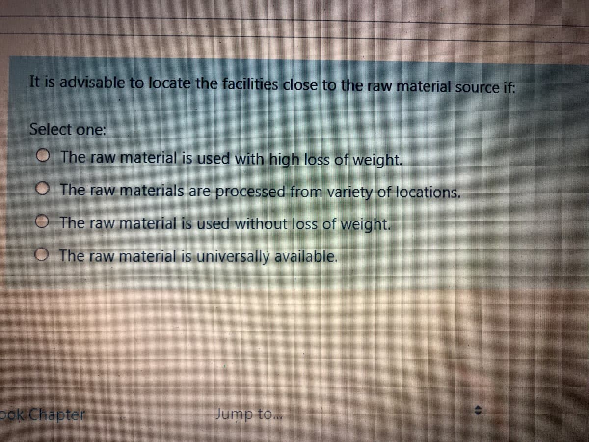 It is advisable to locate the facilities close to the raw material source if:
Select one:
O The raw material is used with high loss of weight.
O The raw materials are processed from variety of locations.
O The raw material is used without loss of weight.
O The raw material is universally available,
pok Chapter
Jump to...
