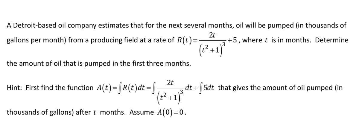 A Detroit-based oil company estimates that for the next several months, oil will be pumped (in thousands of
2t
gallons per month) from a producing field at a rate of R(t)=
+5,where t is in months. Determine
3
(² +1)
the amount of oil that is pumped in the first three months.
Hint: First find the function A(t)= |R(t)dt = |
2t
dt + | 5dt that gives the amount of oil pumped (in
3
(t²+1)
thousands of gallons) after t months. Assume A(0)=0.
