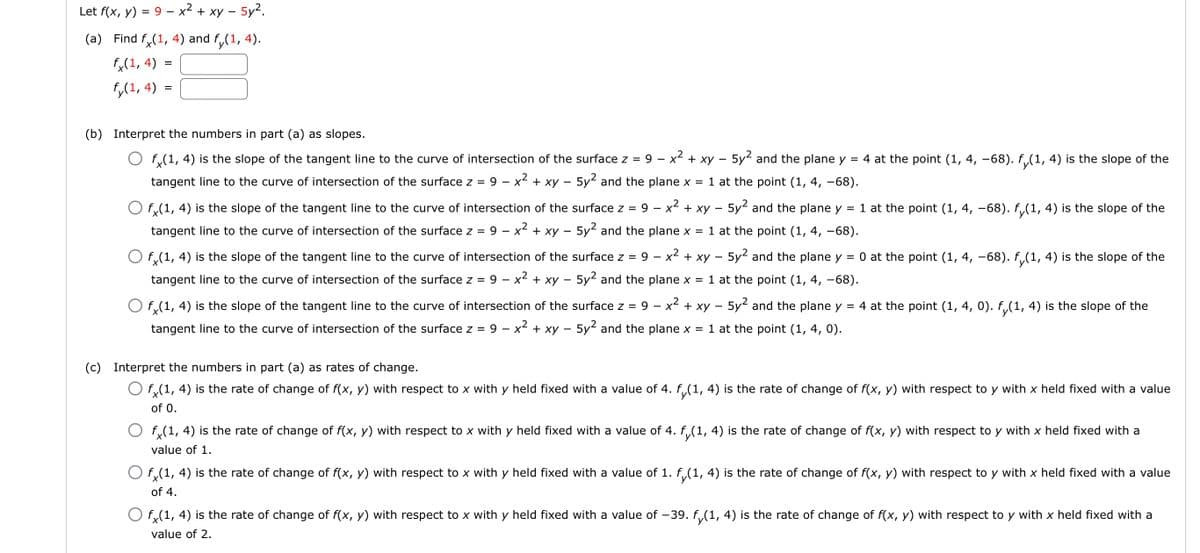 Let f(x, y) = 9 – x² + xy – 5y2.
(a) Find f.(1, 4) and f,(1, 4).
fx(1, 4)
f,(1, 4) =
(b) Interpret the numbers in part (a) as slopes.
f,(1, 4) is the slope of the tangent line to the curve of intersection of the surface z = 9 - x² + xy – 5y2 and the plane y
= 4 at the point (1, 4, –68). f,(1, 4) is the slope of the
tangent line to the curve of intersection of the surface z = 9 – x² + xy – 5y and the plane x = 1 at the point (1, 4, -68).
O f,(1, 4) is the slope of the tangent line to the curve of intersection of the surface z = 9 – x + xy – 5y and the plane y = 1 at the point (1, 4, –68). f (1, 4) is the slope of the
tangent line to the curve of intersection of the surface z =
9 - x2 + xy - 5y2 and the plane x = 1 at the point (1, 4, -68).
O f,(1, 4) is the slope of the tangent line to the curve of intersection of the surface z =
9 – x2 + xy – 5y2 and the plane y = 0 at the point (1, 4, –-68). f(1, 4) is the slope of the
tangent line to the curve of intersection of the surface z =
9 – x2 + xy - 5y2 and the plane x = 1 at the point (1, 4, -68).
O f,(1, 4) is the slope of the tangent line to the curve of intersection of the surface z =
9
x2 + xy – 5y2 and the plane y = 4 at the point (1, 4, 0). f(1, 4) is the slope of the
tangent line to the curve of intersection of the surface z =
9 – x2 + xy - 5y2 and the plane x = 1 at the point (1, 4, 0).
(c) Interpret the numbers in part (a) as rates of change.
O f,(1, 4) is the rate of change of f(x, y) with respect to x with y held fixed with a value of 4. f,(1, 4) is the rate of change of f(x, y) with respect to y with x held fixed with a value
of 0.
O f,(1, 4) is the rate of change of f(x, y) with respect to x with y held fixed with a value of 4. f,(1, 4) is the rate of change of f(x, y) with respect to y with x held fixed with a
value of 1.
O f,(1, 4) is the rate of change of f(x, y) with respect to x with y held fixed with a value of 1. f,(1, 4) is the rate of change of f(x, y) with respect to y with x held fixed with a value
of 4.
O f,(1, 4) is the rate of change of f(x, y) with respect to x with y held fixed with a value of -39. f,(1, 4) is the rate of change of f(x, y) with respect to y with x held fixed with a
value of 2.
