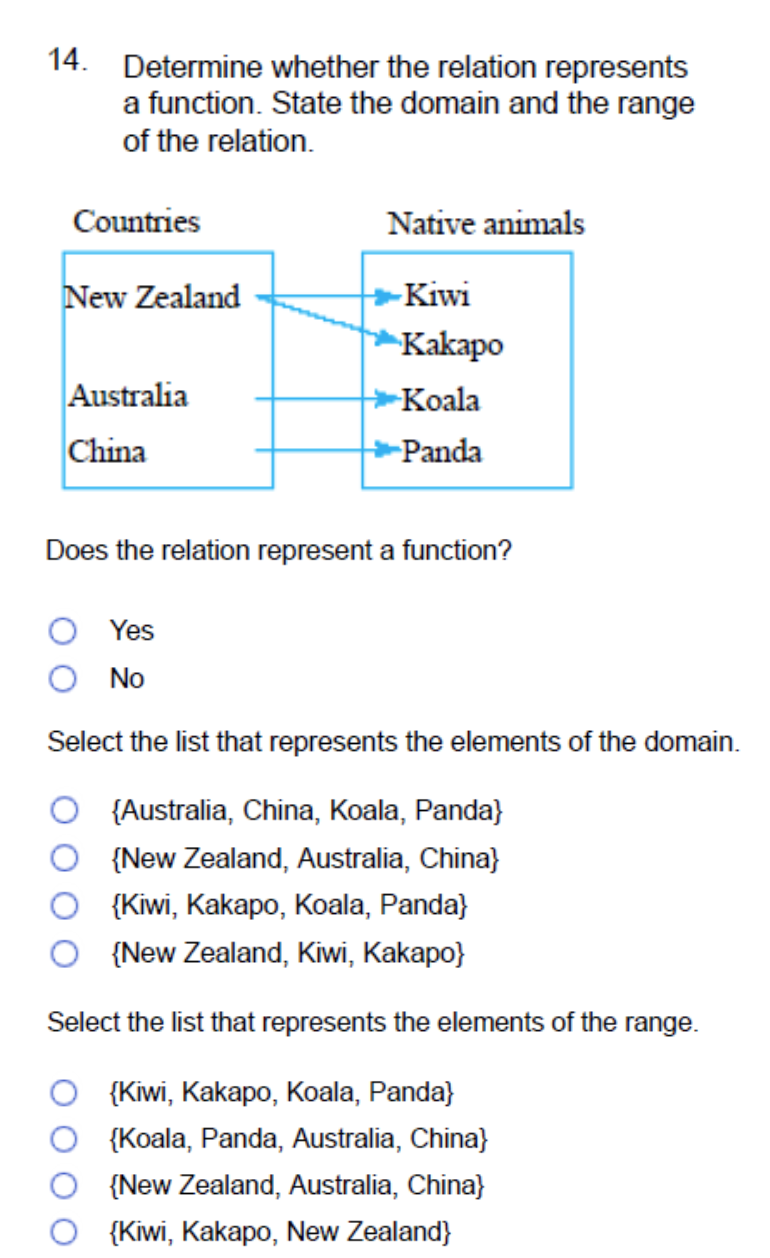 14. Determine whether the relation represents
a function. State the domain and the range
of the relation.
Countries
Native animals
New Zealand
-Kiwi
Kakapo
Australia
Koala
China
-Panda
Does the relation represent a function?
Yes
No
Select the list that represents the elements of the domain.
{Australia, China, Koala, Panda}
{New Zealand, Australia, China}
{Kiwi, Kakapo, Koala, Panda}
{New Zealand, Kiwi, Kakapo}
Select the list that represents the elements of the range.
{Kiwi, Kakapo, Koala, Panda}
{Koala, Panda, Australia, China}
{New Zealand, Australia, China}
{Kiwi, Kakapo, New Zealand}
