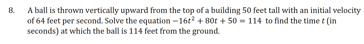 A ball is thrown vertically upward from the top of a building 50 feet tall with an initial velocity
of 64 feet per second. Solve the equation –16t2 + 80t + 50 = 114 to find the time t (in
seconds) at which the ball is 114 feet from the ground.
8.
