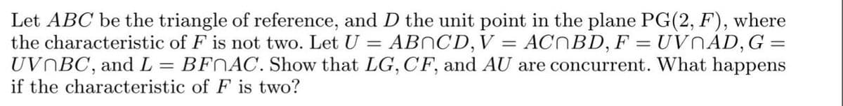 =
Let ABC be the triangle of reference, and D the unit point in the plane PG(2, F), where
the characteristic of F is not two. Let U
ACNBD, F = UVNAD, G =
UVNBC, and L = BFNAC. Show that LG, CF, and AU are concurrent. What happens
if the characteristic of F is two?
ABOCD, V:
=