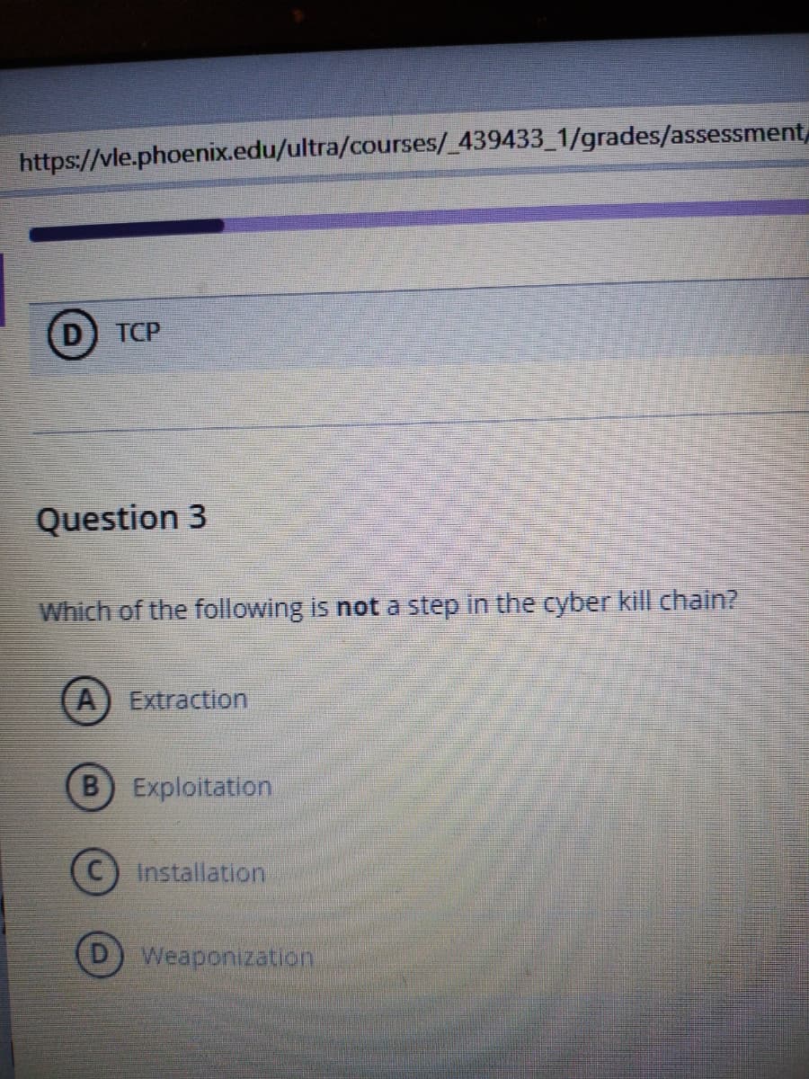 https://vle.phoenix.edu/ultra/courses/_439433_1/grades/assessment
D TCP
Question 3
Which of the following is not a step in the cyber kill chain?
A) Extraction
B) Exploitation
Installation
D) Weaponization