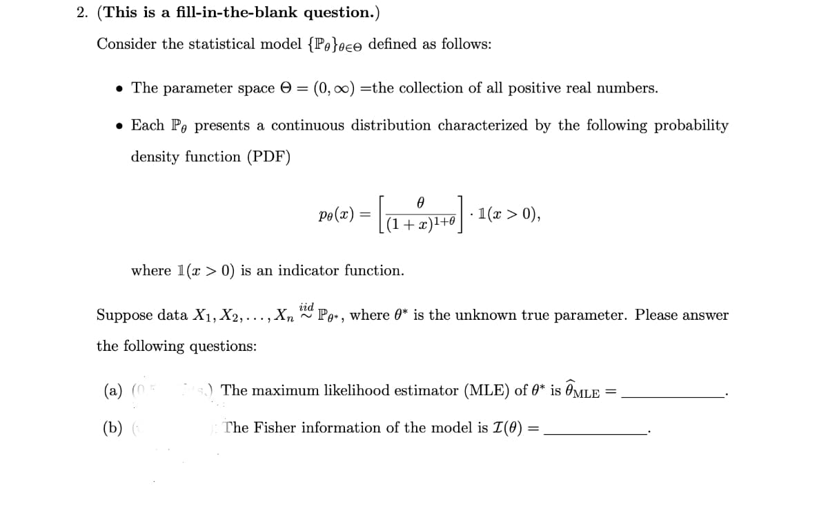 2. (This is a fill-in-the-blank question.)
Consider the statistical model {P}ee defined as follows:
⚫ The parameter space (0,∞) the collection of all positive real numbers.
• Each Po presents a continuous distribution characterized by the following probability
density function (PDF)
0
Pe(x) =
5)=
(1+x)1+0
· 1(x > 0),
where 1(x > 0) is an indicator function.
Suppose data X1, X2,..., Xn id Po*, where 0* is the unknown true parameter. Please answer
the following questions:
The maximum likelihood estimator (MLE) of 0* is ⑦MLE =
(a) (0.5
(b) (0
The Fisher information of the model is I(0)