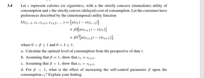 3.4
Let c represent calories (or cigarettes), with u the strictly concave (immediate) utility of
consumption and v the strictly convex (delayed) cost of consumption. Let the consumer have
preferences described by the (intertemporal) utility function
U(-1,C,C+1+2)= [u(c)-v(c-1)]
+ B8[u(C1+1) = v(ct)]
+882[u(+2) v(c+1)],
where 0 B1 and 0 < 8≤1.
<
a. Calculate the optimal level of consumption from the perspective of date 1.
b. Assuming that B1, show that c, C++1
c. Assuming that ẞ<1, show that c> +1.
d. For <1, what is the effect of increasing the self-control parameter ẞ upon the
consumption c,? Explain your finding.