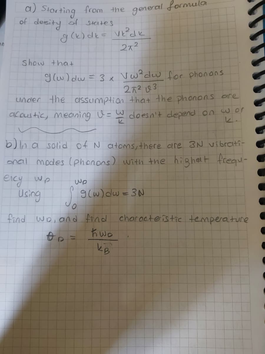 a)
Storting
of desity of Steltes
from the
general formula
272
Show that
g(w) dw = 3 x Vw?dw for phonons
272 83
under the assumption that the phonons are
ac custic, meaning U =
3.
doesn't depend on w or
b)n a solid of N atoms, there are 3N vibrati-
onal modes (phonons) with the highelt frequ-
eicy wp
Wp
Using
9(w) dw =3N
find wD, and find
characteistie temperature
Kwo
kB
