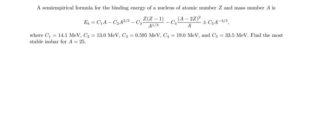 A semiempirical formula for the binding energy of a nucleus of atomic number Z and mass number A is
Z(Z – 1)
A!/3
(A – 2Z)²
- C4
E, = C1A – C2A²/3 – C3
±C;A¬4/3,
where C = 14.1 MeV, C2 = 13.0 MeV, C3 = 0.595 MeV, C4 = 19.0 MeV, and C5 = 33.5 MeV. Find the most
stable isobar for A = 25.
