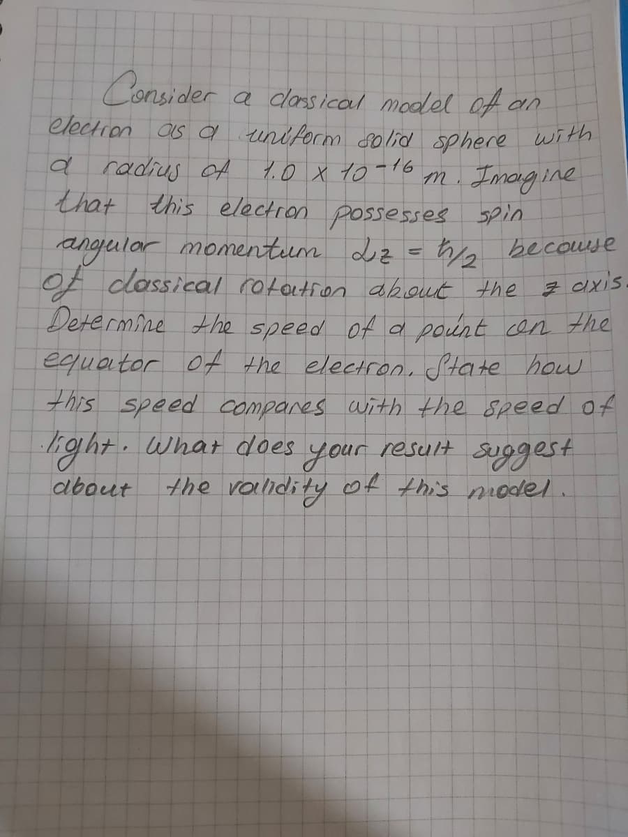 Consider
election as a uniform 8olid sphere with
a radius OA
that this electron possesses spin
a classical model Off an
1.0 x to-16 m. Imagine
angjular momentum Lz =ho becouese
Of dlossical rototion about the ş cixis
Determine A he speed of a pount cen the
equaitor Of the electroni State how
this speed compares with the speed of
light.what does
your
the validity of this model.
suggest
result
about
