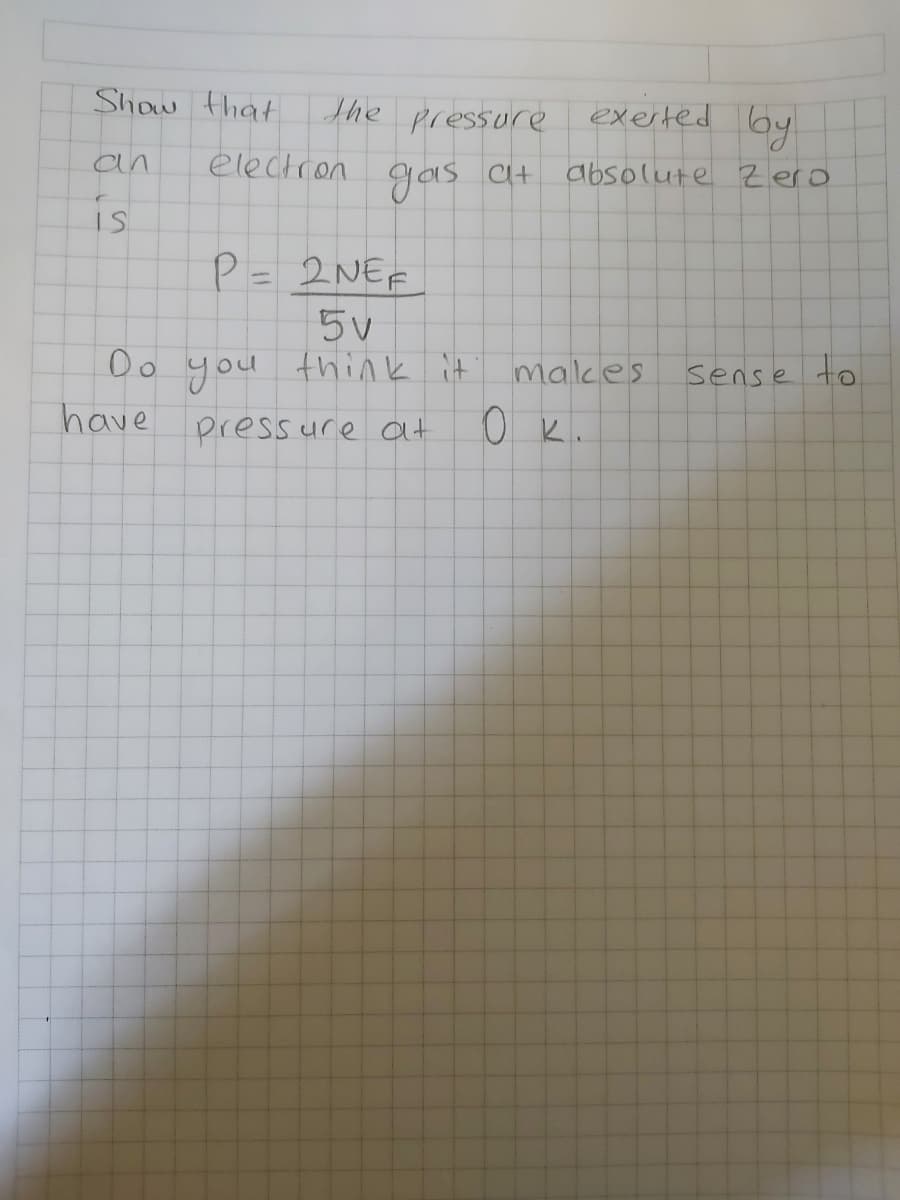 Show that
the pressure exerted by
an
electron
Gas at
absolute Zero
C+
is
P= 2NEF
Oo you
have press ure at
think it malkes
sense to
