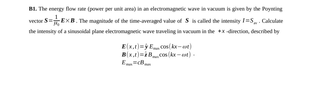 B1. The energy flow rate (power per unit area) in an electromagnetic wave in vacuum is given by the Poynting
vector S=-
EXB. The magnitude of the time-averaged value of S is called the intensity I=Sy . Calculate
the intensity of a sinusoidal plane electromagnetic wave traveling in vacuum in the +x -direction, described by
E (x,t)=ŷ Emax Cos(kx-wt)
B(x,t)=î B,
cos (kx – wt)
max
E max=cBmax
