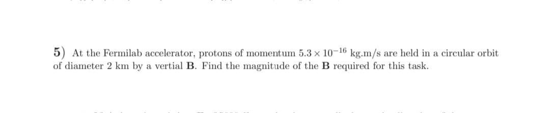 5) At the Fermilab accelerator, protons of momentum 5.3 × 10-16 kg.m/s are held in a circular orbit
of diameter 2 km by a vertial B. Find the magnitude of the B required for this task.
