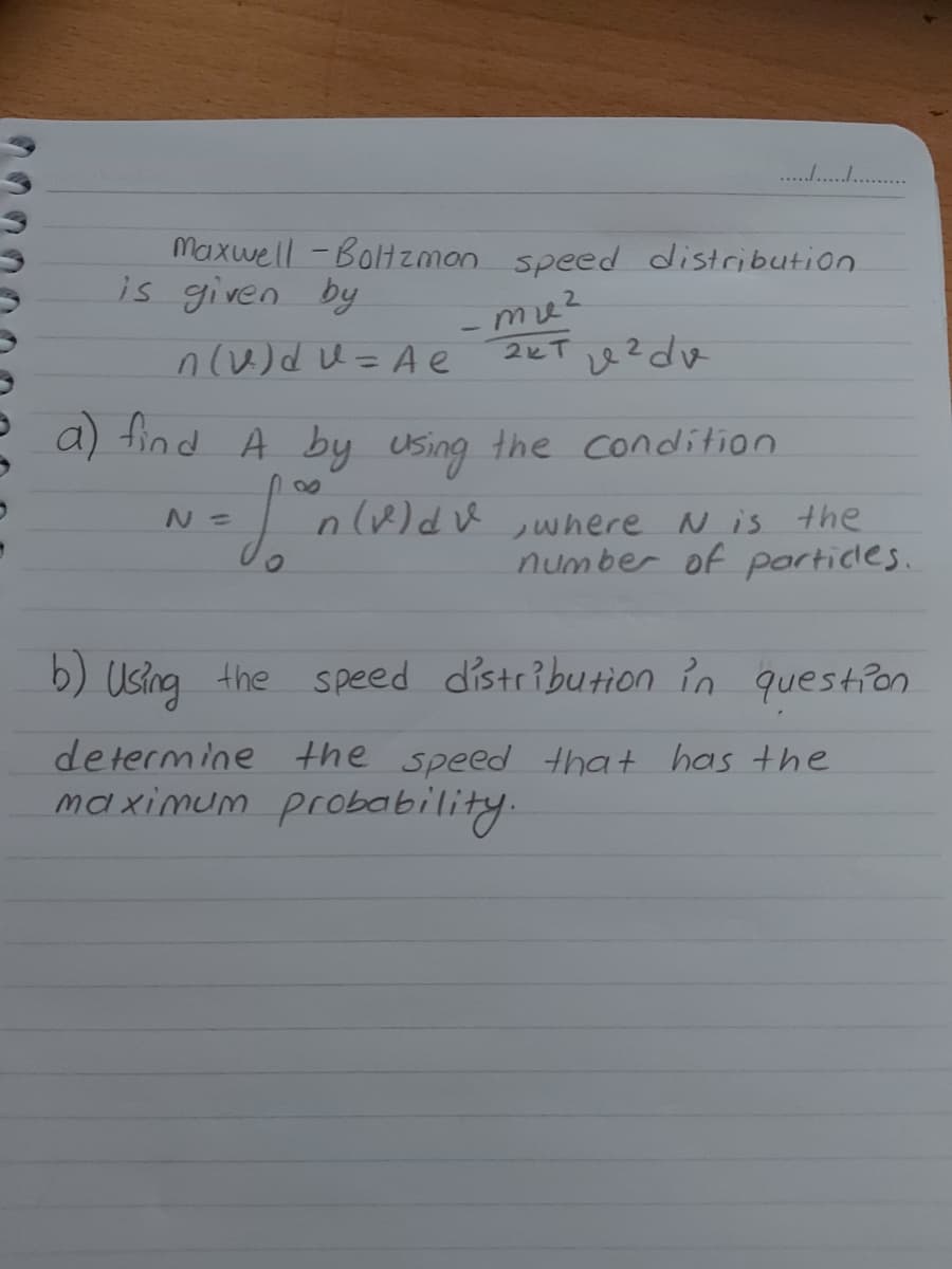 . .
Maxwell -Boltzman speed distribution
is given by
nu)dU=A e
2KT 2dv
a) find A by Using the condition
n(v)du where N is the
number of porticles.
b) Using the Speed distribution in question
de termine the speed that has the
maximum probability.
