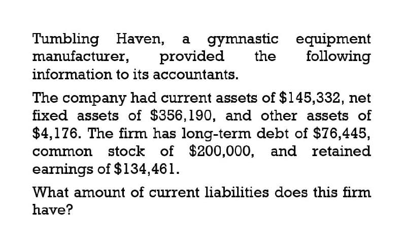 Tumbling Haven, a gymnastic equipment
provided the following
manufacturer,
information to its accountants.
The company had current assets of $145,332, net
fixed assets of $356,190, and other assets of
$4,176. The firm has long-term debt of $76,445,
common stock of $200,000, and retained
earnings of $134,461.
What amount of current liabilities does this firm
have?