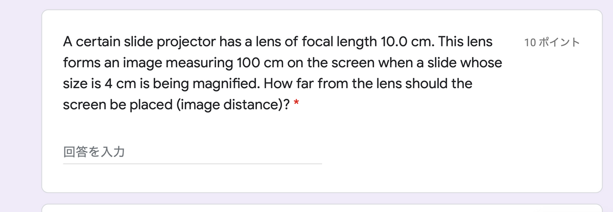 A certain slide projector has a lens of focal length 10.0 cm. This lens
10 ポイント
forms an image measuring 100 cm on the screen when a slide whose
size is 4 cm is being magnified. How far from the lens should the
screen be placed (image distance)? *
回答を入力
