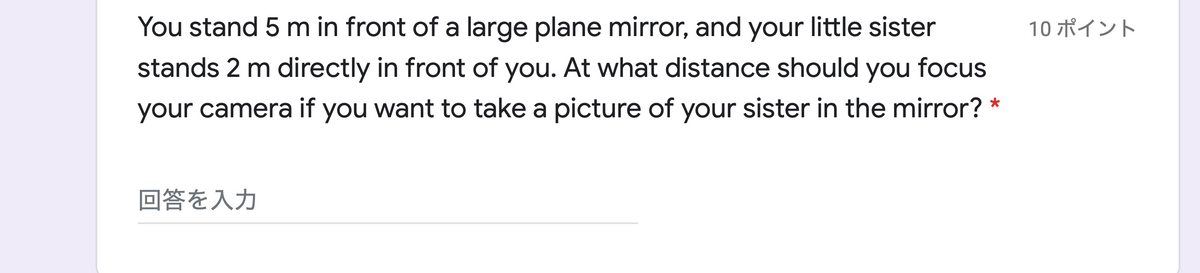 You stand 5 m in front of a large plane mirror, and your little sister
10 ポイント
stands 2 m directly in front of you. At what distance should you focus
your camera if you want to take a picture of your sister in the mirror? *
回答を入力
